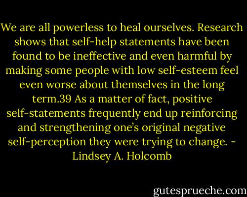 We are all powerless to heal ourselves. Research shows that self-help statements have been found to be ineffective and even harmful by making some people with low self-esteem feel even worse about themselves in the long term.39 As a matter of fact, positive self-statements frequently end up reinforcing and strengthening one’s original negative self-perception they were trying to change. - Lindsey A. Holcomb