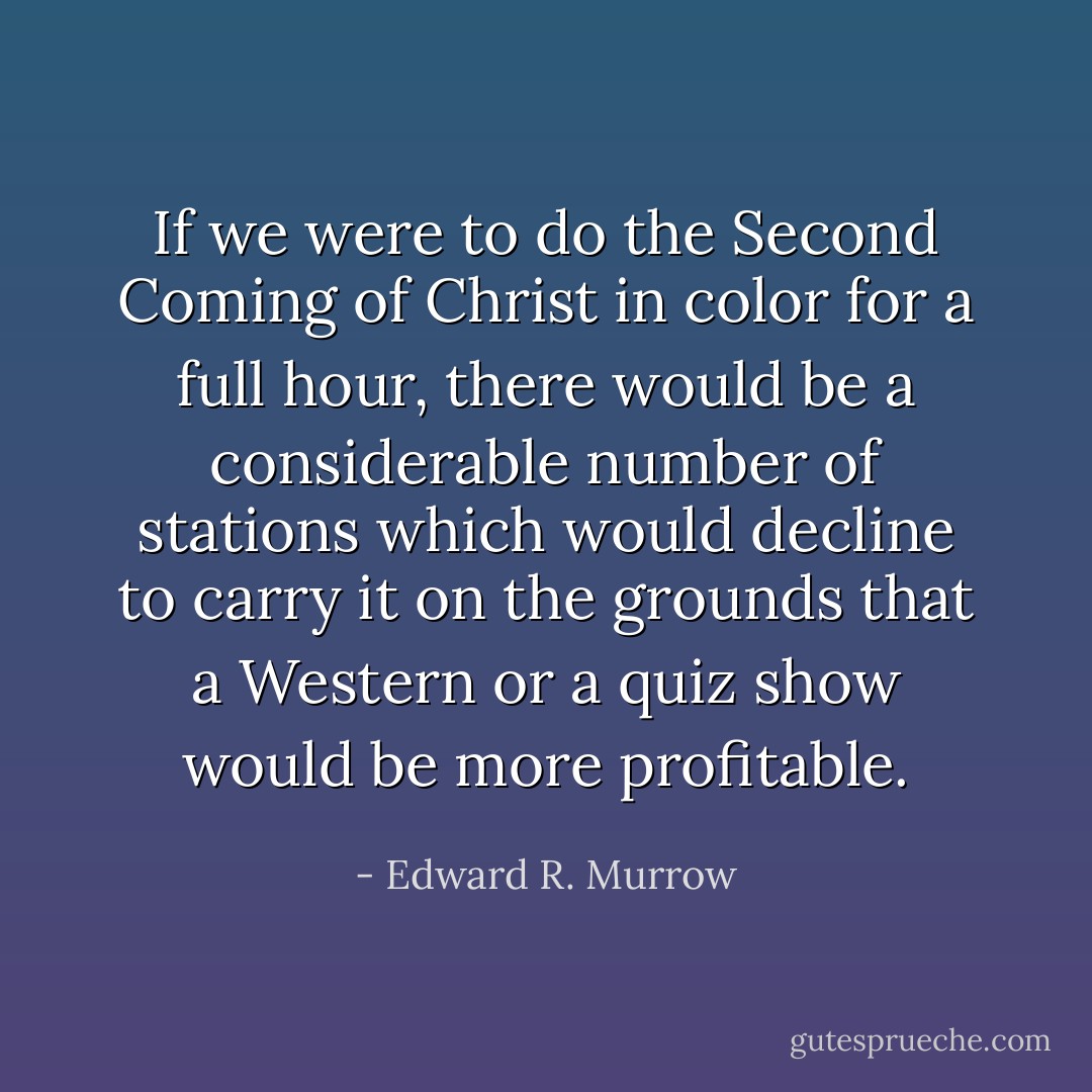 If we were to do the Second Coming of Christ in color for a full hour, there would be a considerable number of stations which would decline to carry it on the grounds that a Western or a quiz show would be more profitable. - Edward R. Murrow