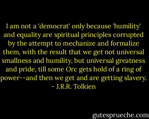 I am not a 'democrat' only because 'humility' and equality are spiritual principles corrupted by the attempt to mechanize and formalize them, with the result that we get not universal smallness and humility, but universal greatness and pride, till some Orc gets hold of a ring of power--and then we get and are getting slavery. - J.R.R. Tolkien