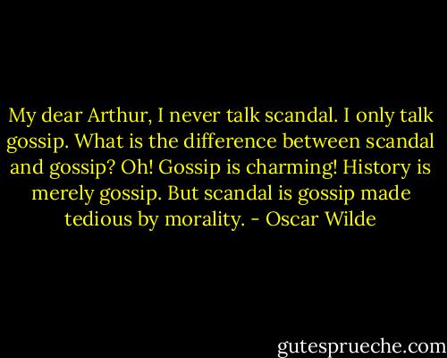 My dear Arthur, I never talk scandal. I only talk gossip.<br />What is the difference between scandal and gossip?<br />Oh! Gossip is charming! History is merely gossip. But scandal is gossip made tedious by morality. - Oscar Wilde