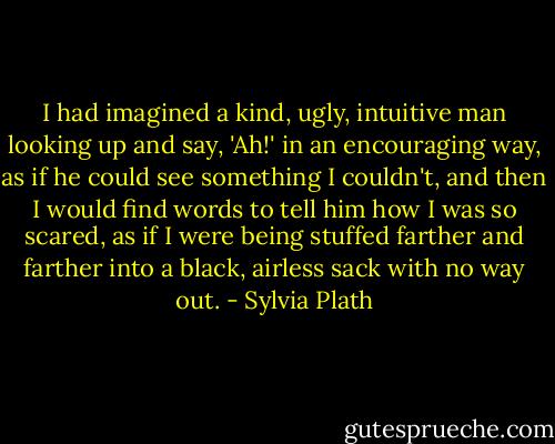 I had imagined a kind, ugly, intuitive man looking up and say, 'Ah!' in an encouraging way, as if he could see something I couldn't, and then I would find words to tell him how I was so scared, as if I were being stuffed farther and farther into a black, airless sack with no way out. - Sylvia Plath