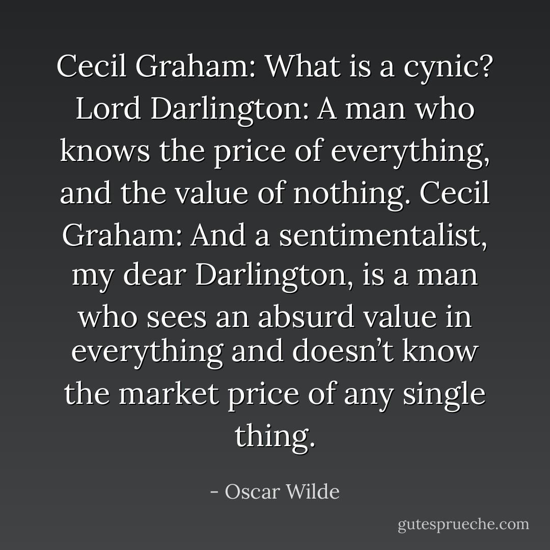 Cecil Graham: What is a cynic?<br />Lord Darlington: A man who knows the price of everything, and the value of nothing.<br />Cecil Graham: And a sentimentalist, my dear Darlington, is a man who sees an absurd value in everything and doesn’t know the market price of any single thing. - Oscar Wilde
