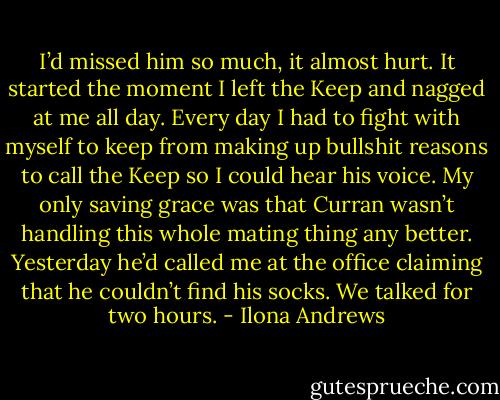 I’d missed him so much, it almost hurt. It started the moment I left the Keep and nagged at me all day. Every day I had to fight with myself to keep from making up bullshit reasons to call the Keep so I could hear his voice. My only saving grace was that Curran wasn’t handling this whole mating thing any better. Yesterday he’d called me at the office claiming that he couldn’t find his socks. We talked for two hours. - Ilona Andrews