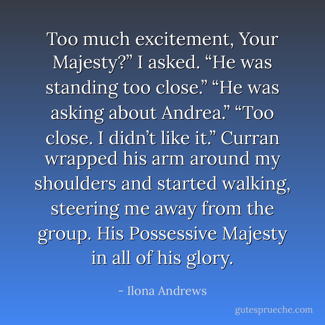 Too much excitement, Your Majesty?” I asked.<br />“He was standing too close.”<br />“He was asking about Andrea.”<br />“Too close. I didn’t like it.” Curran wrapped his arm around my shoulders and started walking,<br />steering me away from the group. His Possessive Majesty in all of his glory. - Ilona Andrews