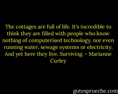 The cottages are full of life. It's incredible to think they are filled with people who know nothing of computerised technology, nor even running water, sewage systems or electricity. And yet here they live. Surviving. - Marianne Curley