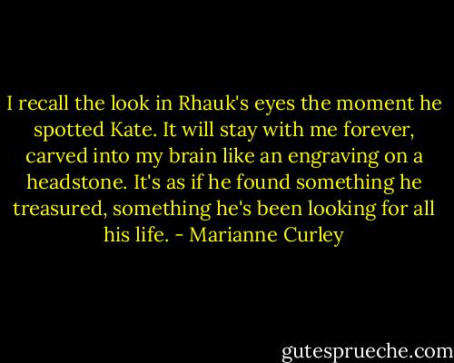 I recall the look in Rhauk's eyes the moment he spotted Kate. It will stay with me forever, carved into my brain like an engraving on a headstone. It's as if he found something he treasured, something he's been looking for all his life. - Marianne Curley