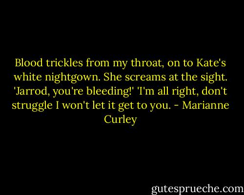 Blood trickles from my throat, on to Kate's white nightgown. She screams at the sight. 'Jarrod, you're bleeding!'<br />'I'm all right, don't struggle I won't let it get to you. - Marianne Curley