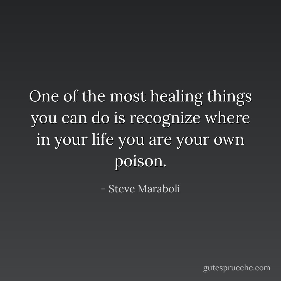 One of the most healing things you can do is recognize where in your life you are your own poison. - Steve Maraboli