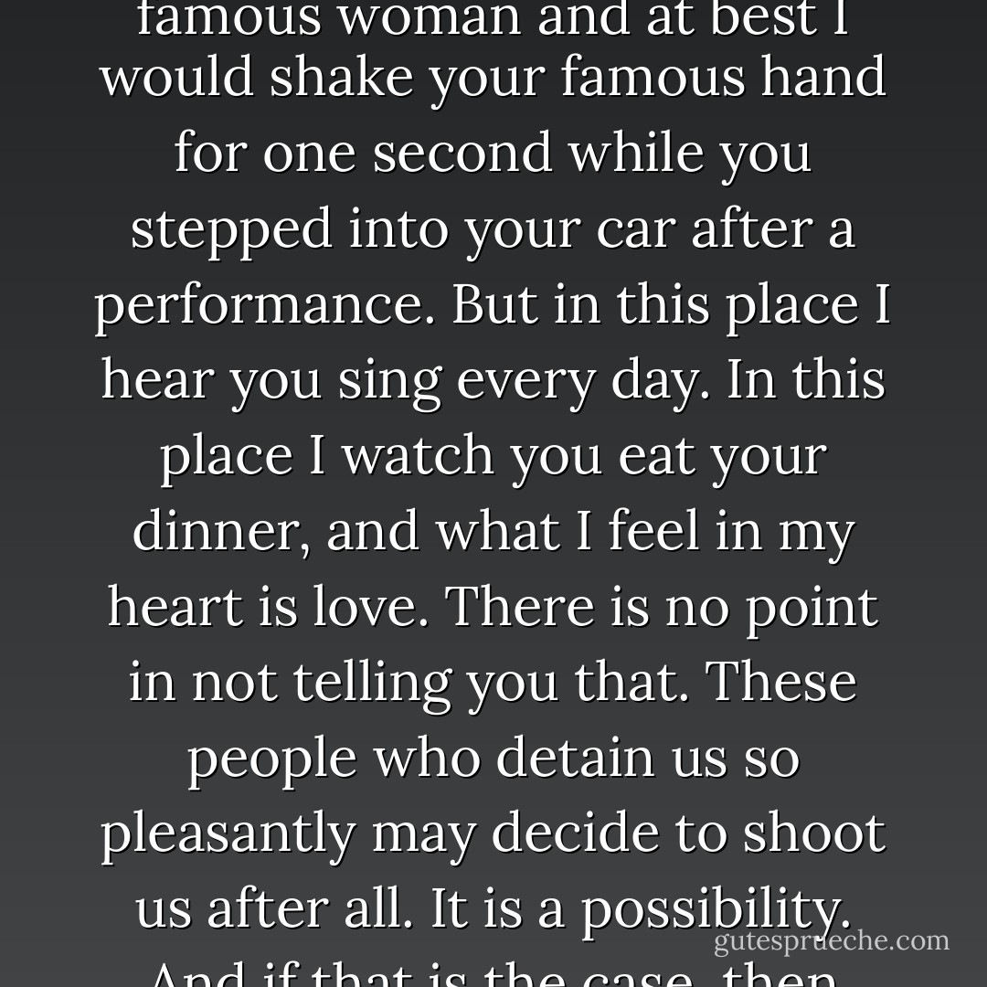 Perhaps you are right. In another setting it would be ridiculous, too grand. In another setting it would not happen because you are a famous woman and at best I would shake your famous hand for one second while you stepped into your car after a performance. But in this place I hear you sing every day. In this place I watch you eat your dinner, and what I feel in my heart is love. There is no point in not telling you that. These people who detain us so pleasantly may decide to shoot us after all. It is a possibility. And if that is the case, then why should I carry this love with me to the other world? Why not give to you what is yours? - Ann Patchett