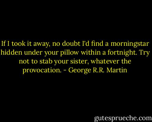 If I took it away, no doubt I'd find a morningstar hidden under your pillow within a fortnight. Try not to stab your sister, whatever the provocation. - George R.R. Martin