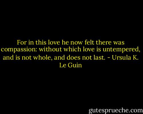 For in this love he now felt there was compassion: without which love is untempered, and is not whole, and does not last. - Ursula K. Le Guin
