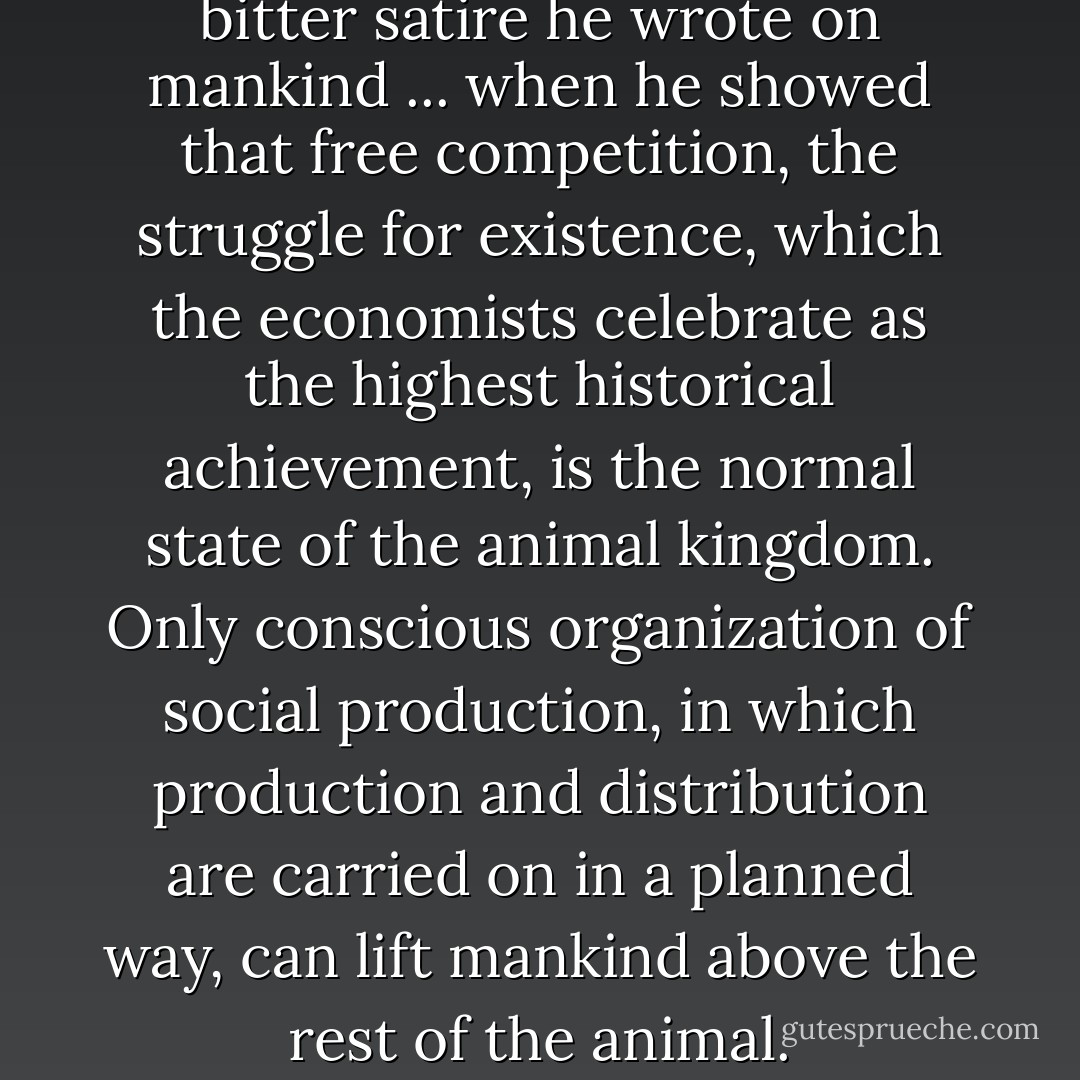 Darwin did not know what a bitter satire he wrote on mankind ... when he showed that free competition, the struggle for existence, which the economists celebrate as the highest historical achievement, is the normal state of the animal kingdom. Only conscious organization of social production, in which production and distribution are carried on in a planned way, can lift mankind above the rest of the animal. - Friedrich Engels