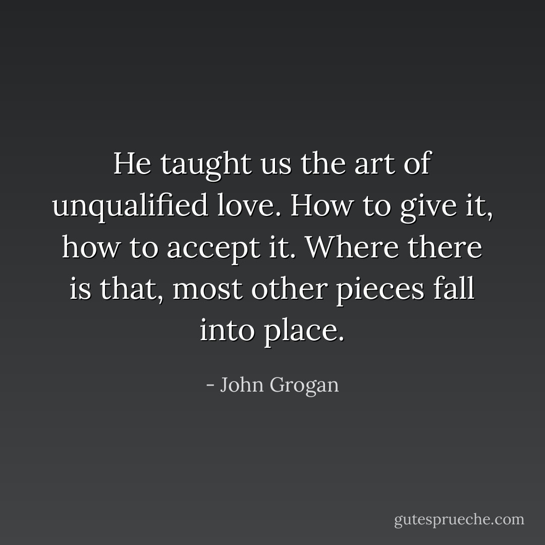 He taught us the art of unqualified love. How to give it, how to accept it. Where there is that, most other pieces fall into place. - John Grogan