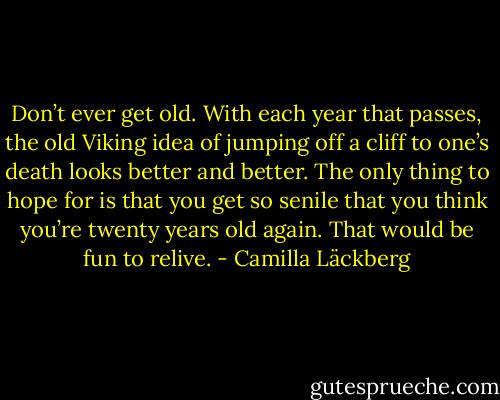 Don’t ever get old. With each year that passes, the old Viking idea of jumping off a cliff to one’s death looks better and better. The only thing to hope for is that you get so senile that you think you’re twenty years old again. That would be fun to relive. - Camilla Läckberg
