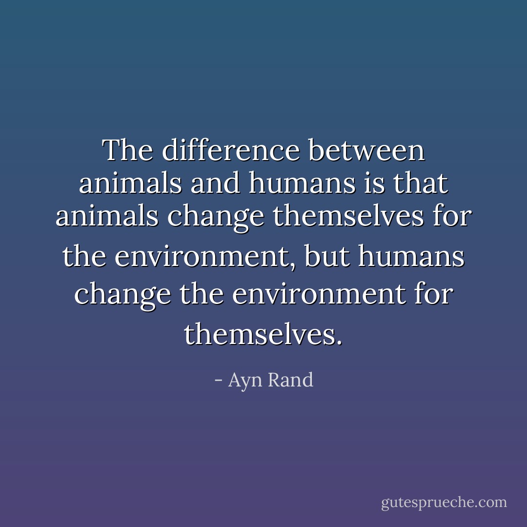 The difference between animals and humans is that animals change themselves for the environment, but humans change the environment for themselves. - Ayn Rand