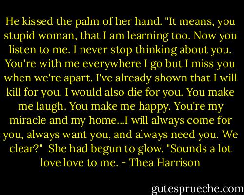 He kissed the palm of her hand. "It means, you stupid woman, that I am learning too. Now you listen to me. I never stop thinking about you. You're with me everywhere I go but I miss you when we're apart. I've already shown that I will kill for you. I would also die for you. You make me laugh. You make me happy. You're my miracle and my home...I will always come for you, always want you, and always need you. We clear?"<br /><br />She had begun to glow. "Sounds a lot love love to me. - Thea Harrison
