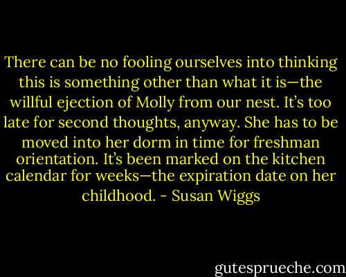 There can be no fooling ourselves into thinking this is something other than what it is—the willful ejection of Molly from our nest. It’s too late for second thoughts, anyway. She has to be moved into her dorm in time for freshman orientation. It’s been marked on the kitchen calendar for weeks—the expiration date on her childhood. - Susan Wiggs