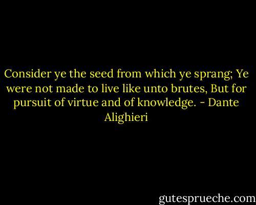 Consider ye the seed from which ye sprang;<br />Ye were not made to live like unto brutes,<br />But for pursuit of virtue and of knowledge. - Dante Alighieri
