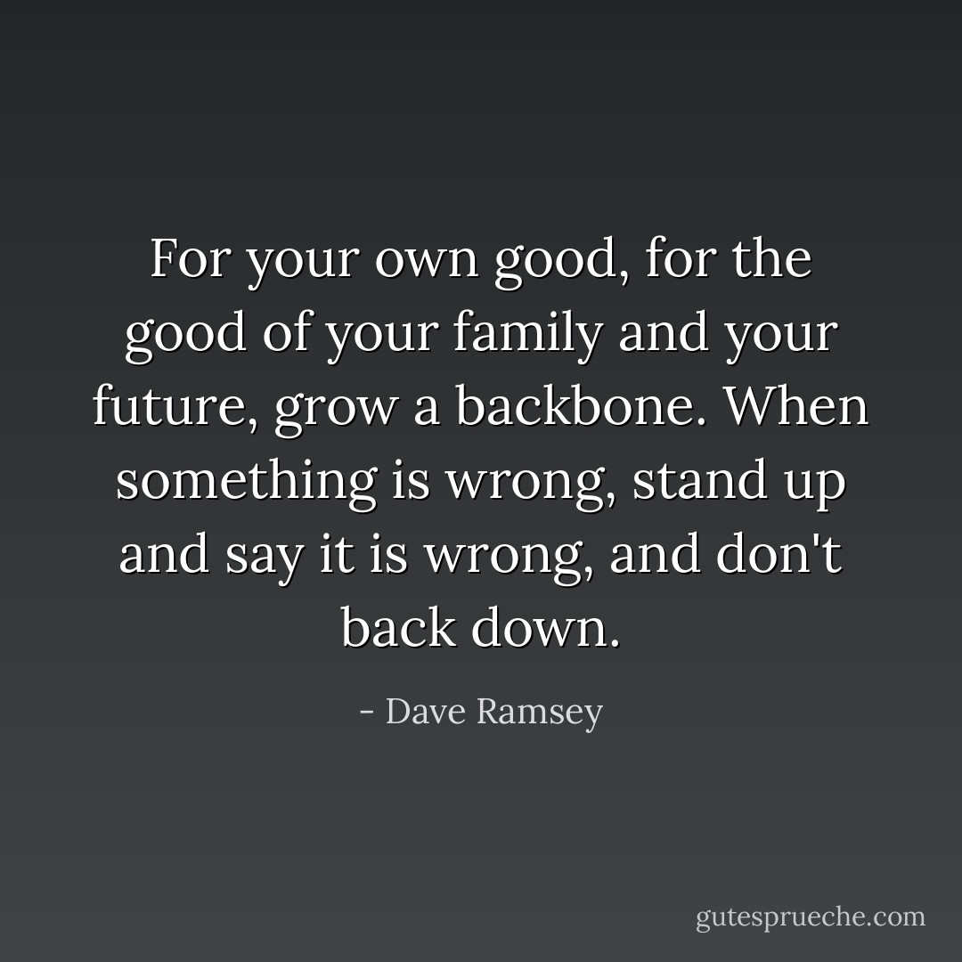 For your own good, for the good of your family and your future, grow a backbone. When something is wrong, stand up and say it is wrong, and don't back down. - Dave Ramsey