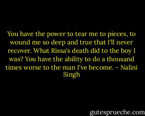 You have the power to tear me to pieces, to wound me so deep and true that I'll never recover. What Rissa's death did to the boy I was? You have the ability to do a thousand times worse to the man I've become. - Nalini Singh