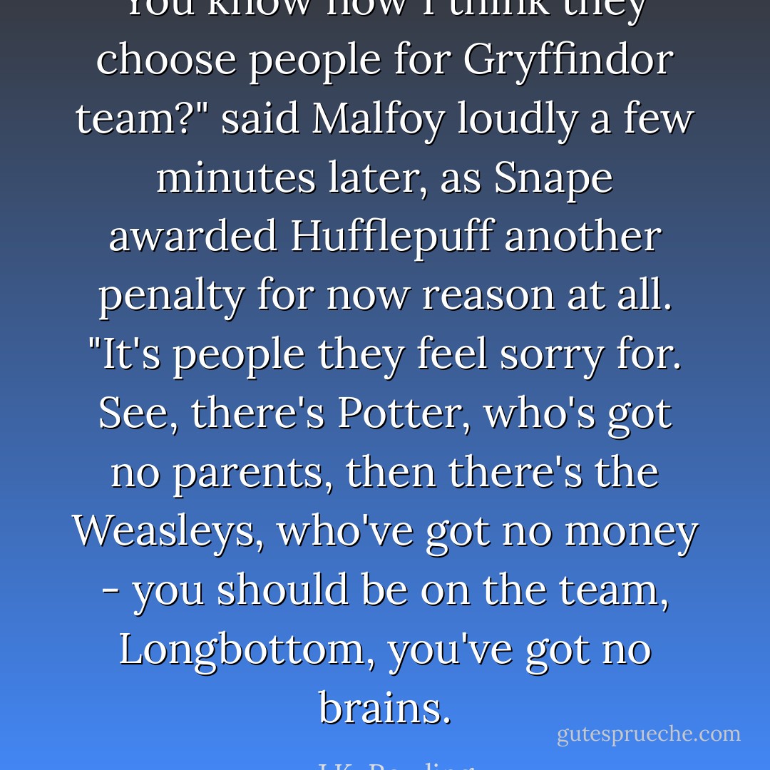 You know how I think they choose people for Gryffindor team?" said Malfoy loudly a few minutes later, as Snape awarded Hufflepuff another penalty for now reason at all. "It's people they feel sorry for. See, there's Potter, who's got no parents, then there's the Weasleys, who've got no money - you should be on the team, Longbottom, you've got no brains. - J.K. Rowling