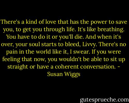 There's a kind of love that has the power to save you, to get you through life. It's like breathing. You have to do it or you'll die. And when it's over, your soul starts to bleed, Livvy. There's no pain in the world like it, I swear. If you were feeling that now, you wouldn't be able to sit up straight or have a coherent conversation. - Susan Wiggs