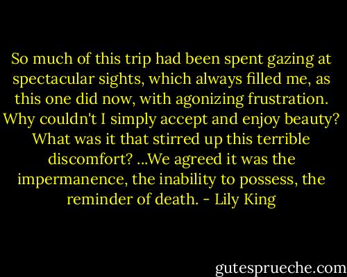 So much of this trip had been spent gazing at spectacular sights, which always filled me, as this one did now, with agonizing frustration. Why couldn't I simply accept and enjoy beauty? What was it that stirred up this terrible discomfort? ...We agreed it was the impermanence, the inability to possess, the reminder of death. - Lily King
