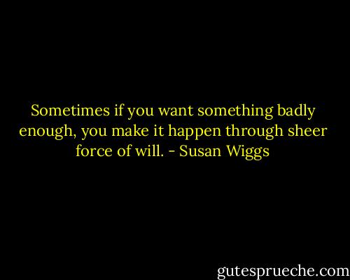 Sometimes if you want something badly enough, you make it happen through sheer force of will. - Susan Wiggs