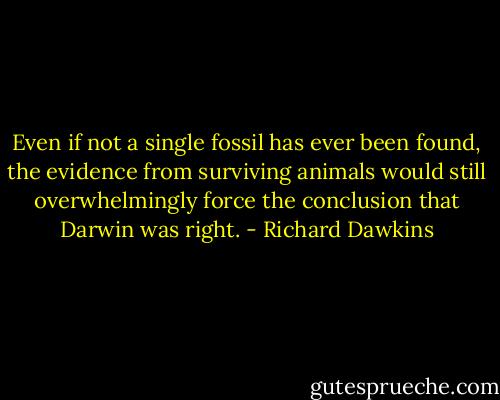 Even if not a single fossil has ever been found, the evidence from surviving animals would still overwhelmingly force the conclusion that Darwin was right. - Richard Dawkins
