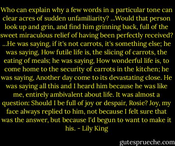 Who can explain why a few words in a particular tone can clear acres of sudden unfamiliarity? ...Would that person look up and grin, and find him grinning back, full of the sweet miraculous relief of having been perfectly received? ...He was saying, if it's not carrots, it's something else; he was saying, How futile life is, the slicing of carrots, the eating of meals; he was saying, How wonderful life is, to come home to the security of carrots in the kitchen; he was saying, Another day come to its devastating close. He was saying all this and I heard him because he was like me, entirely ambivalent about life. It was almost a question: Should I be full of joy or despair, Rosie? Joy, my face always replied to him, not because I felt sure that was the answer, but because I'd begun to want to make it his. - Lily King