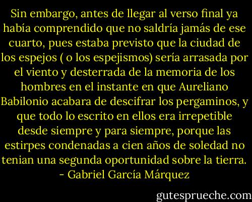 Sin embargo, antes de llegar al verso final ya había comprendido que no saldría jamás de ese cuarto, pues estaba previsto que la ciudad de los espejos ( o los espejismos) sería arrasada por el viento y desterrada de la memoria de los hombres en el instante en que Aureliano Babilonio acabara de descifrar los pergaminos, y que todo lo escrito en ellos era irrepetible desde siempre y para siempre, porque las estirpes condenadas a cien años de soledad no tenian una segunda oportunidad sobre la tierra. - Gabriel García Márquez