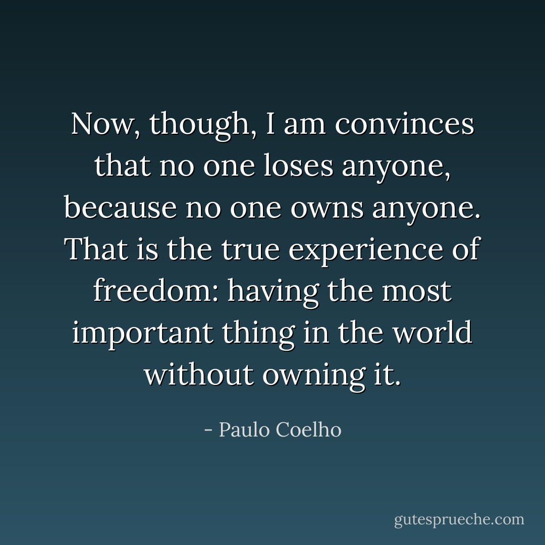 Now, though, I am convinces that no one loses anyone, because no one owns anyone.<br />That is the true experience of freedom: having the most important thing in the world without owning it. - Paulo Coelho