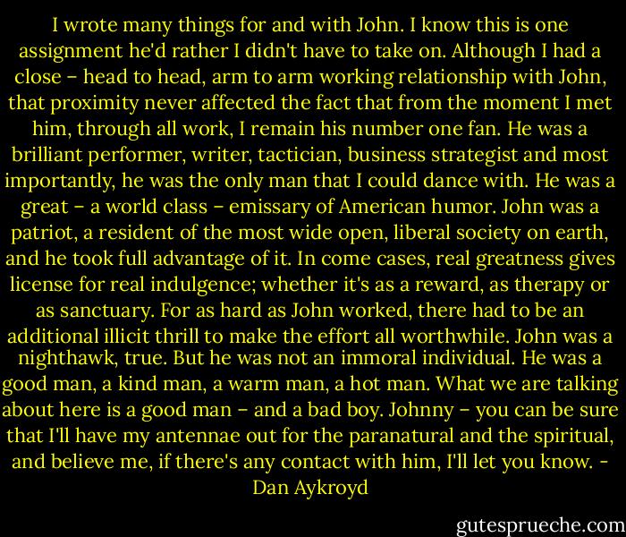 I wrote many things for and with John. I know this is one assignment he'd rather I didn't have to take on. Although I had a close – head to head, arm to arm working relationship with John, that proximity never affected the fact that from the moment I met him, through all work, I remain his number one fan. He was a brilliant performer, writer, tactician, business strategist and most importantly, he was the only man that I could dance with. He was a great – a world class – emissary of American humor. John was a patriot, a resident of the most wide open, liberal society on earth, and he took full advantage of it. In come cases, real greatness gives license for real indulgence; whether it's as a reward, as therapy or as sanctuary. For as hard as John worked, there had to be an additional illicit thrill to make the effort all worthwhile. John was a nighthawk, true. But he was not an immoral individual. He was a good man, a kind man, a warm man, a hot man. What we are talking about here is a good man – and a bad boy. Johnny – you can be sure that I'll have my antennae out for the paranatural and the spiritual, and believe me, if there's any contact with him, I'll let you know. - Dan Aykroyd