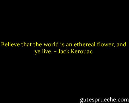 Believe that the world is an ethereal flower, and ye live. - Jack Kerouac