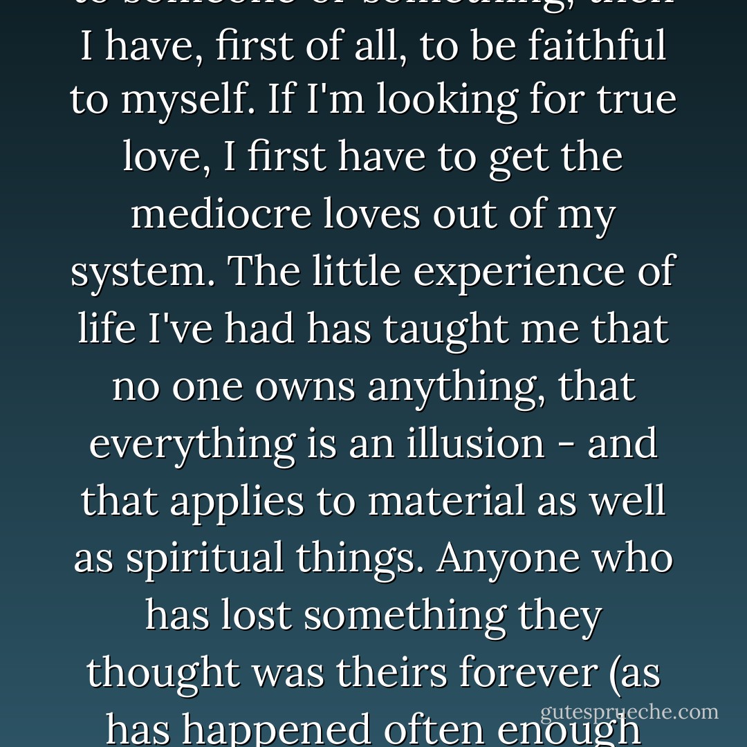 I've realised that sometimes you get no second chance and that it's best to accept the gifts the world offers you. Of course it's risky, but is the risk any greater than the chance of the bus that took forty-eight hours to bring me here having an accident? If I must be faithful to someone or something, then I have, first of all, to be faithful to myself. If I'm looking for true love, I first have to get the mediocre loves out of my system. The little experience of life I've had has taught me that no one owns anything, that everything is an illusion - and that applies to material as well as spiritual things. Anyone who has lost something they thought was theirs forever (as has happened often enough tome already) finally comes to realise that nothing really belongs to them.<br />And if nothing belongs to me, then there's no point wasting my time looking after things that aren't mine; it's best to live as if today were the first (or last) day of my life. - Paulo Coelho