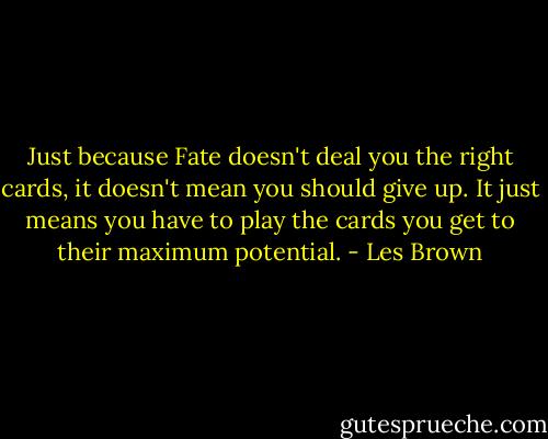 Just because Fate doesn't deal you the right cards, it doesn't mean you should give up. It just means you have to play the cards you get to their maximum potential. - Les Brown