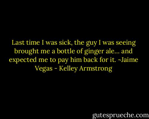 Last time I was sick, the guy I was seeing brought me a bottle of ginger ale… and expected me to pay him back for it. ~Jaime Vegas - Kelley Armstrong