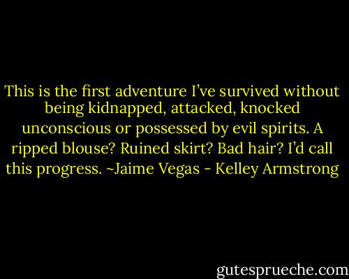 This is the first adventure I’ve survived without being kidnapped, attacked, knocked unconscious or possessed by evil spirits. A ripped blouse? Ruined skirt? Bad hair? I’d call this progress. ~Jaime Vegas - Kelley Armstrong