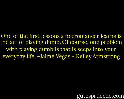 One of the first lessons a necromancer learns is the art of playing dumb. Of course, one problem with playing dumb is that is seeps into your everyday life. ~Jaime Vegas - Kelley Armstrong