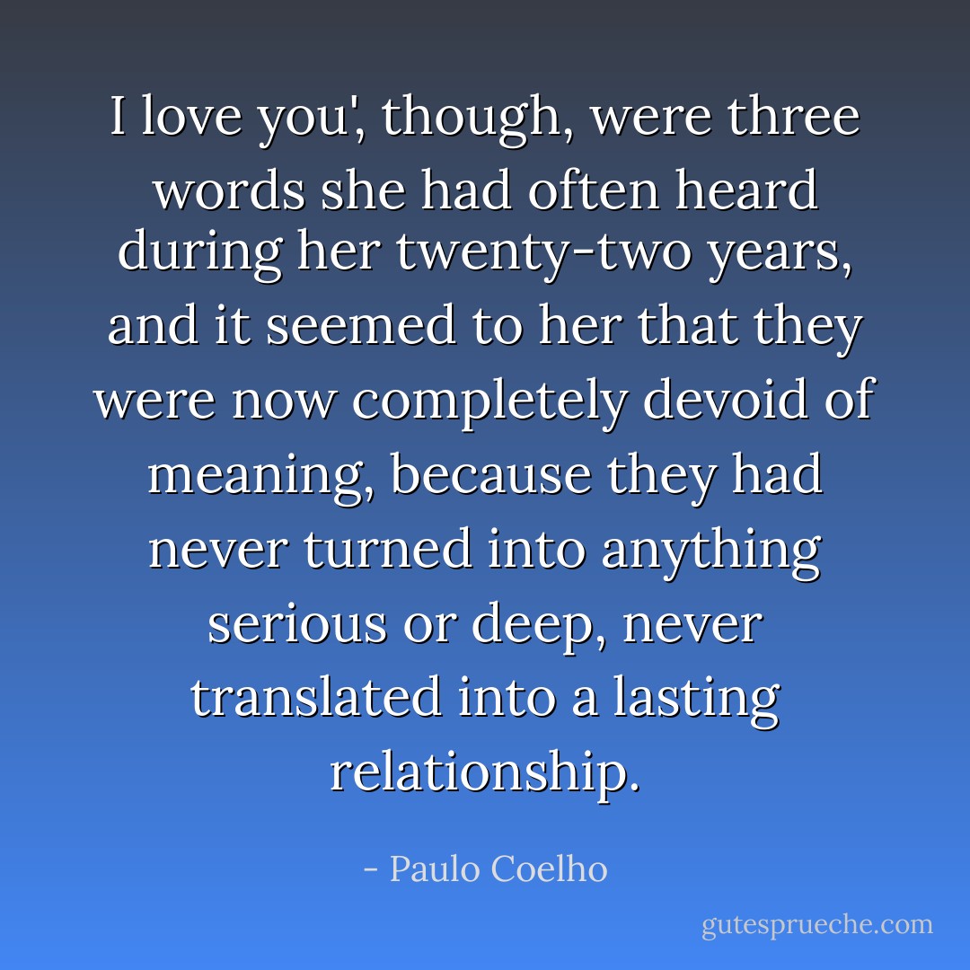 I love you', though, were three words she had often heard during her twenty-two years, and it seemed to her that they were now completely devoid of meaning, because they had never turned into anything serious or deep, never translated into a lasting relationship. - Paulo Coelho