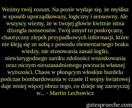 Weźmy twój rozum. Na pozór wydaje się, że myślisz w sposób uporządkowany, logiczny i sensowny. Ale wszyscy wiemy, że w twojej głowie kwitnie istna dżungla nonsensów. Twój umysł to poskręcany, chaotyczny zlepek przypadkowych informacji, które nie kleją się ze sobą z powodu elementarnego braku wiedzy, nie stosowania zasad logiki, niewiarygodnego zaniku zdolności wnioskowania oraz niczym nieuzasadnionego poczucia własnej wyższości. Chaos w płonącym włoskim burdelu podczas bombardowania w czasie II wojny światowej daje mniej więcej obraz tego, co dzieje się zazwyczaj w... - Martin Lechowicz