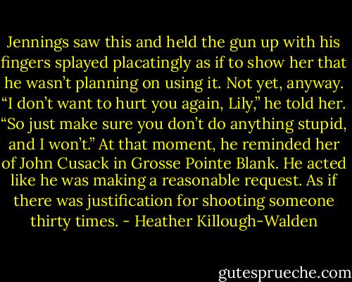 Jennings saw this and held the gun up with his fingers splayed placatingly as if to show her that he wasn’t planning on using it. Not yet, anyway. “I don’t want to hurt you again, Lily,” he told her. “So just make sure you don’t do anything stupid, and I won’t.” At that moment, he reminded her of John Cusack in Grosse Pointe Blank. He acted like he was making a reasonable request. As if there was justification for shooting someone thirty times. - Heather Killough-Walden