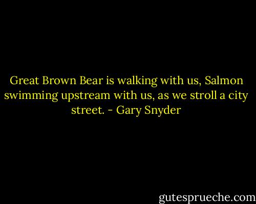 Great Brown Bear is walking with us, Salmon swimming upstream with us, as we stroll a city street. - Gary Snyder