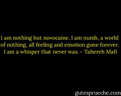 I am nothing but novocaine. I am numb, a world of nothing, all feeling and emotion gone forever. <br />I am a whisper that never was. - Tahereh Mafi