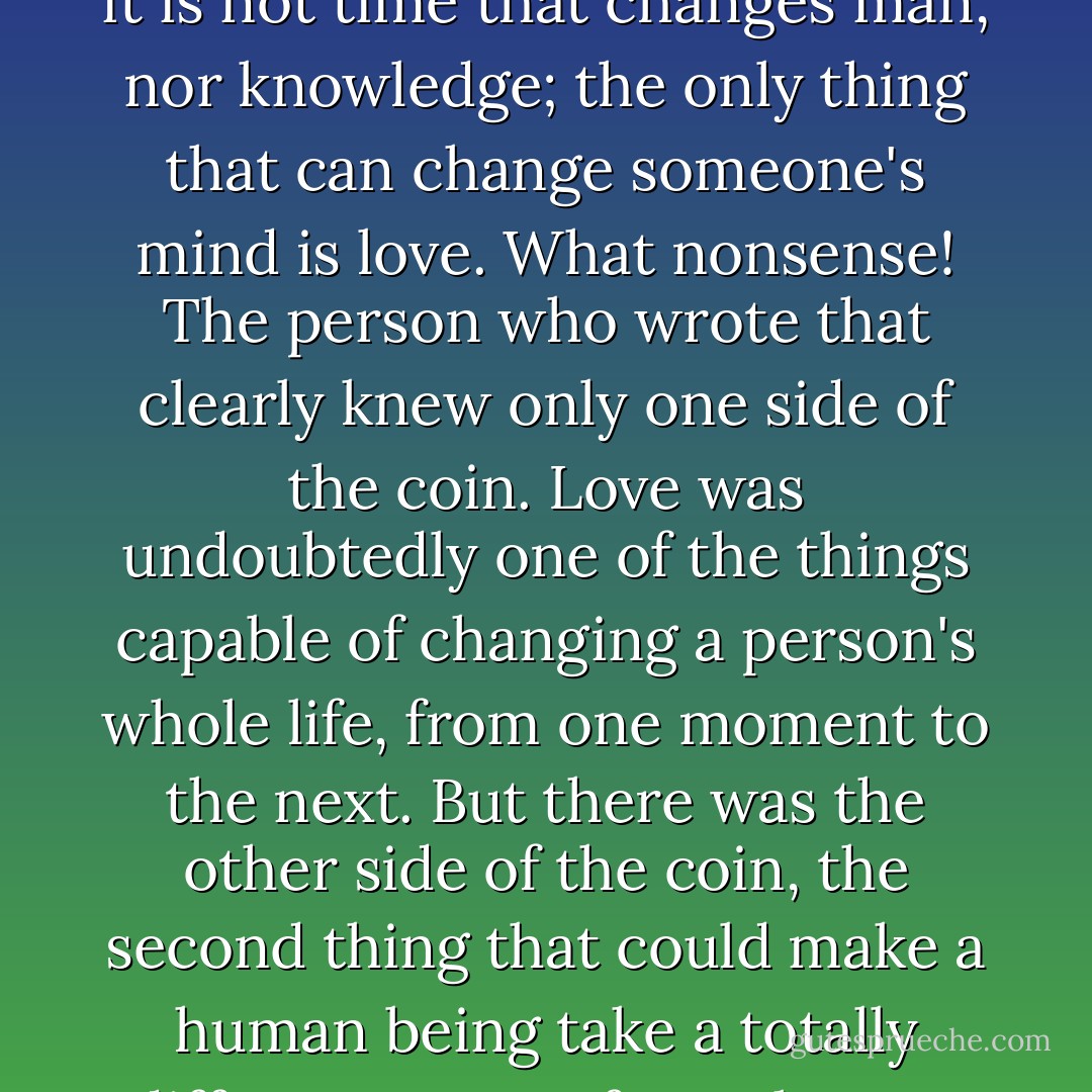Despite her apparent freedom, her life consisted of endless hours spent waiting for a miracle, for true love, for an adventure with the same romantic ending she had seen in films and read about in books. A writer once said that it is not time that changes man, nor knowledge; the only thing that can change someone's mind is love. What nonsense!<br />The person who wrote that clearly knew only one side of the coin.<br />Love was undoubtedly one of the things capable of changing a person's whole life, from one moment to the next. But there was the other side of the coin, the second thing that could make a human being take a totally different course from the one he or she had planned; and that was called despair. Yes, perhaps love really could transform someone, but despair did the job more quickly. - Paulo Coelho