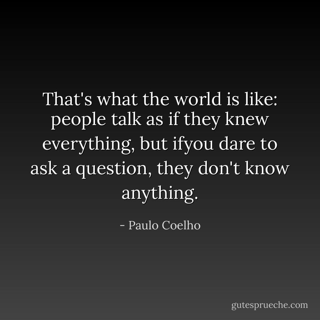 That's what the world is like: people talk as if they knew everything, but ifyou dare to ask a question, they don't know anything. - Paulo Coelho
