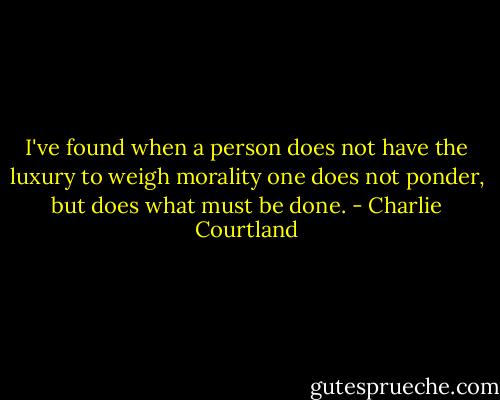 I've found when a person does not have the luxury to weigh morality one does not ponder, but does what must be done. - Charlie Courtland