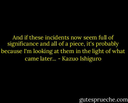 And if these incidents now seem full of significance and all of a piece, it's probably because I'm looking at them in the light of what came later... - Kazuo Ishiguro