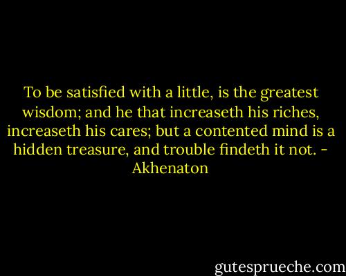 To be satisfied with a little, is the greatest wisdom; and he that increaseth his riches, increaseth his cares; but a contented mind is a hidden treasure, and trouble findeth it not. - Akhenaton