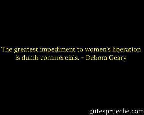 The greatest impediment to women's liberation is dumb commercials. - Debora Geary